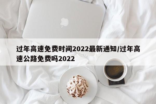 过年高速免费时间2022最新通知/过年高速公路免费吗2022