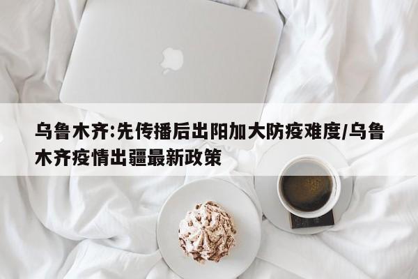 乌鲁木齐:先传播后出阳加大防疫难度/乌鲁木齐疫情出疆最新政策