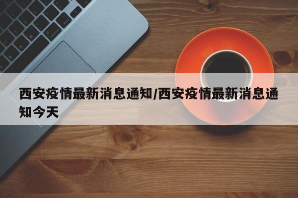西安疫情最新消息通知/西安疫情最新消息通知今天