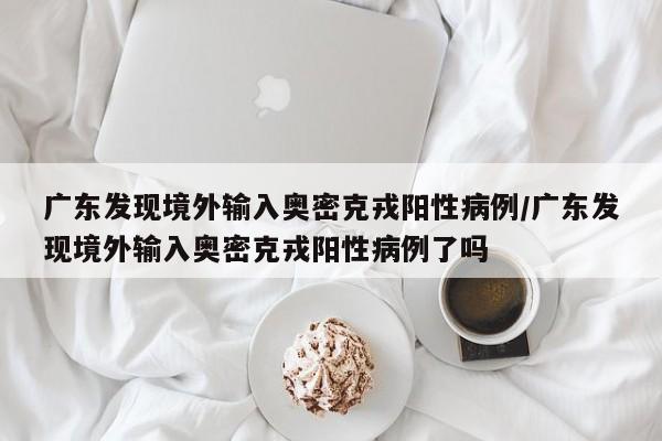 广东发现境外输入奥密克戎阳性病例/广东发现境外输入奥密克戎阳性病例了吗